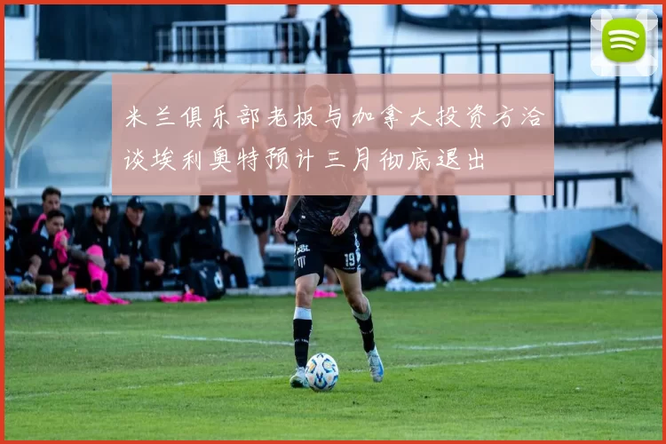 米兰俱乐部老板与加拿大投资方洽谈埃利奥特预计三月彻底退出