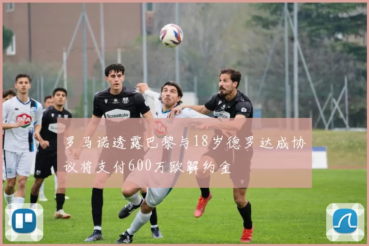 罗马诺透露巴黎与18岁德罗达成协议将支付600万欧解约金