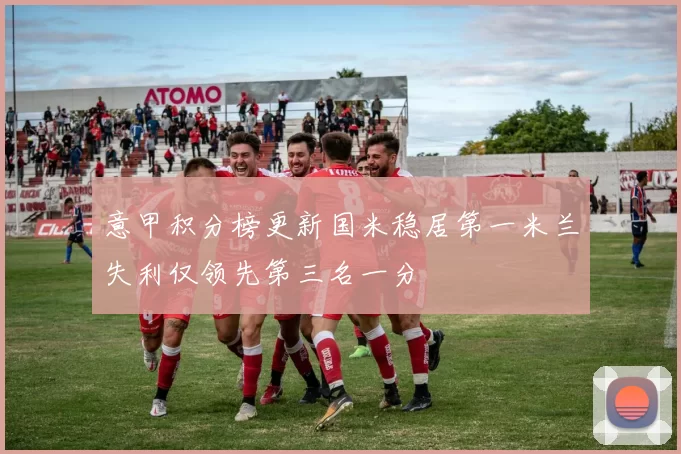 意甲积分榜更新国米稳居第一米兰失利仅领先第三名一分