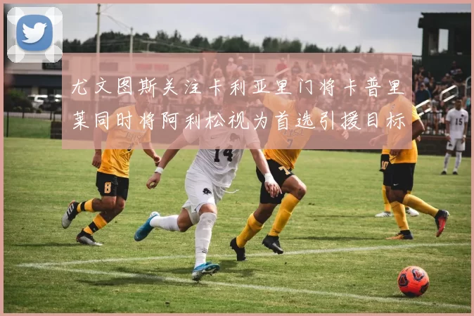 尤文图斯关注卡利亚里门将卡普里莱同时将阿利松视为首选引援目标
