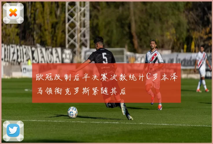 欧冠改制后半决赛次数统计C罗本泽马领衔克罗斯紧随其后
