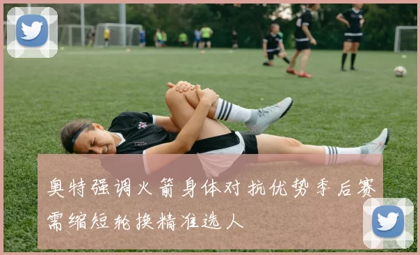 奥特强调火箭身体对抗优势季后赛需缩短轮换精准选人