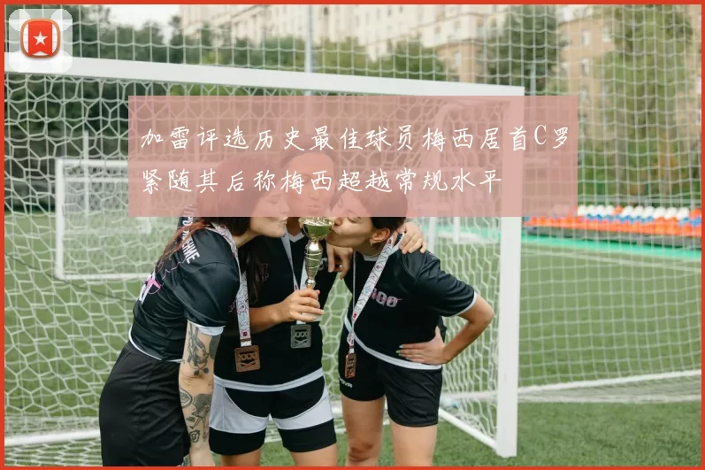 加雷评选历史最佳球员梅西居首C罗紧随其后称梅西超越常规水平