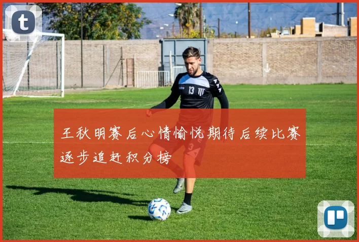 王秋明赛后心情愉悦期待后续比赛逐步追赶积分榜