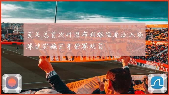 英足总首次对温布利球场非法入场球迷实施三年禁赛处罚