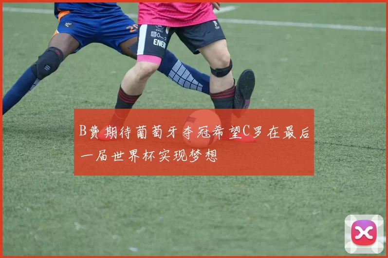 B费期待葡萄牙夺冠希望C罗在最后一届世界杯实现梦想