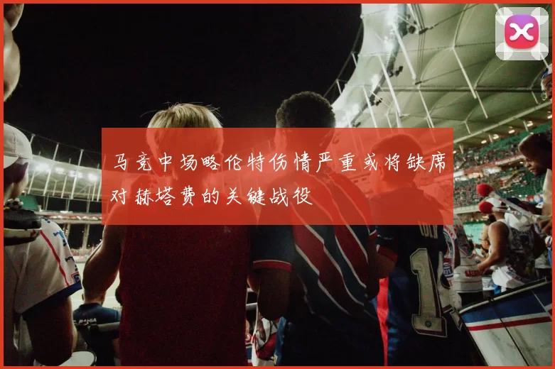 马竞中场略伦特伤情严重或将缺席对赫塔费的关键战役
