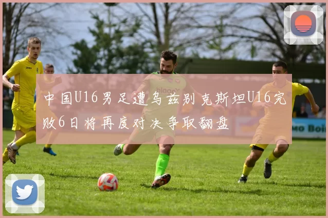 中国U16男足遭乌兹别克斯坦U16完败6日将再度对决争取翻盘