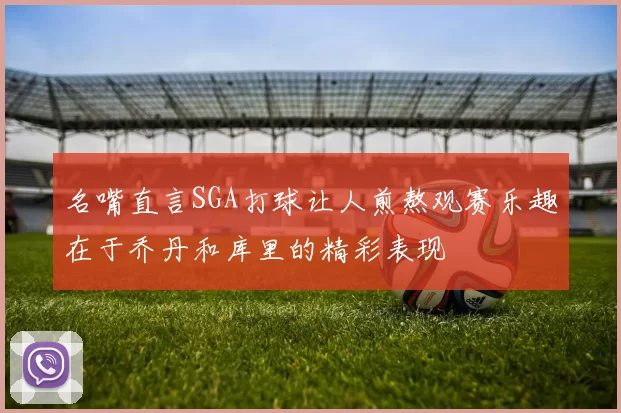 名嘴直言SGA打球让人煎熬观赛乐趣在于乔丹和库里的精彩表现