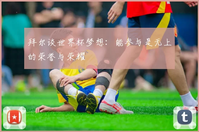 拜尔谈世界杯梦想：能参与是无上的荣誉与荣耀