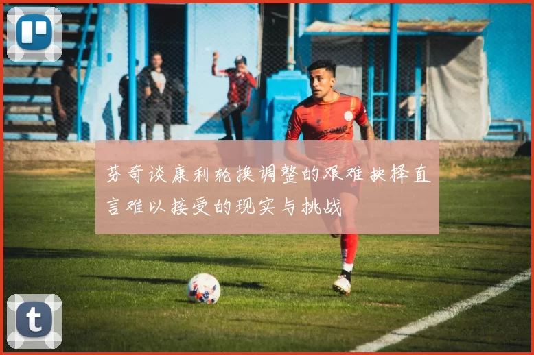 芬奇谈康利轮换调整的艰难抉择直言难以接受的现实与挑战