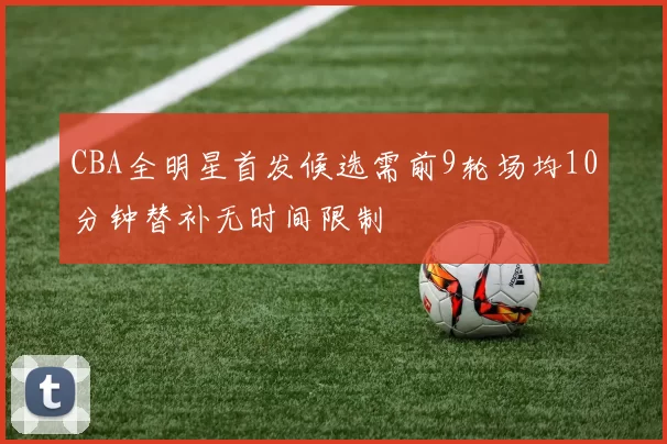 CBA全明星首发候选需前9轮场均10分钟替补无时间限制