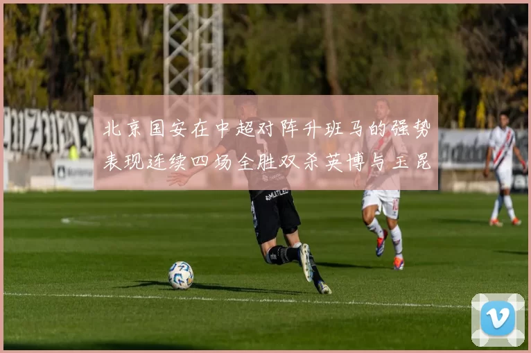 北京国安在中超对阵升班马的强势表现连续四场全胜双杀英博与玉昆