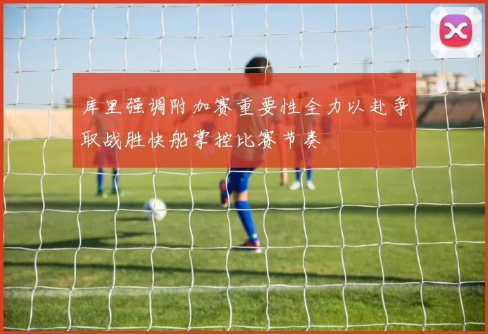 库里强调附加赛重要性全力以赴争取战胜快船掌控比赛节奏