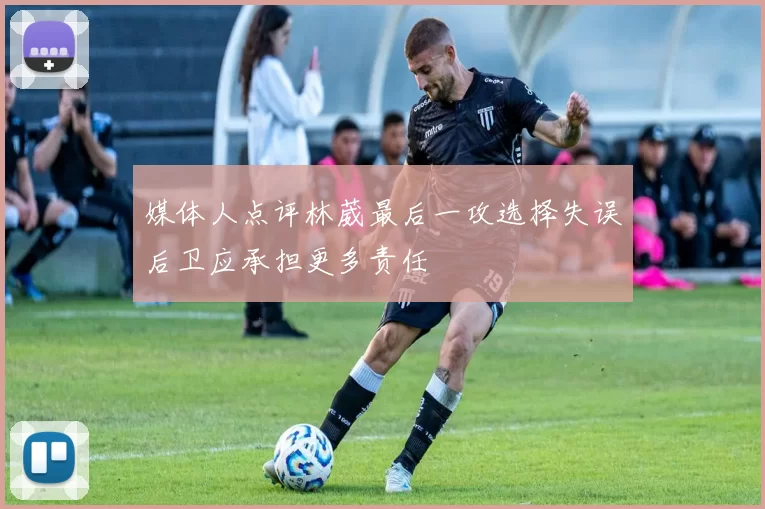 媒体人点评林葳最后一攻选择失误后卫应承担更多责任