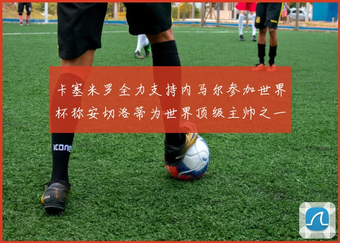卡塞米罗全力支持内马尔参加世界杯称安切洛蒂为世界顶级主帅之一