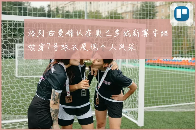 格列兹曼确认在奥兰多城新赛季继续穿7号球衣展现个人风采