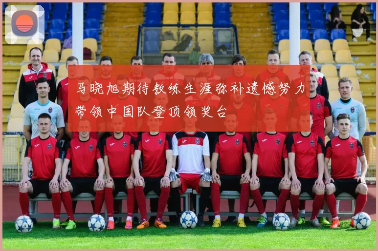 马晓旭期待教练生涯弥补遗憾努力带领中国队登顶领奖台