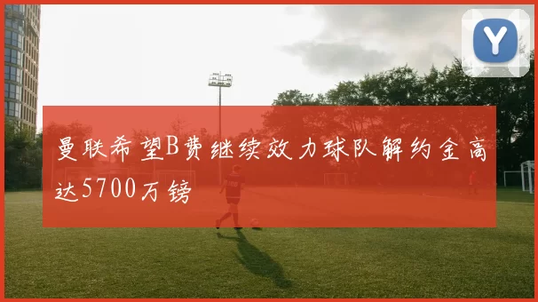 曼联希望B费继续效力球队解约金高达5700万镑