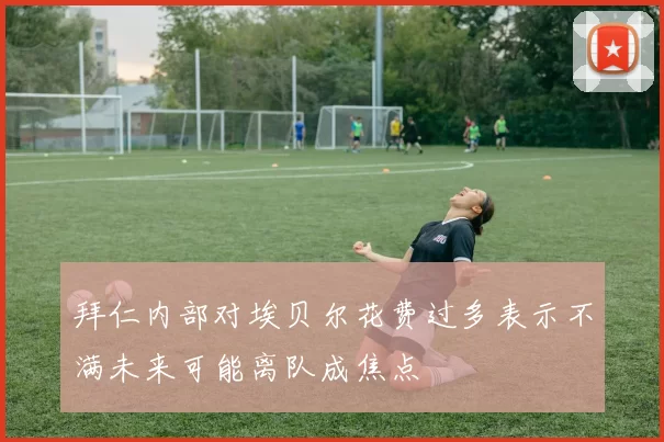 拜仁内部对埃贝尔花费过多表示不满未来可能离队成焦点